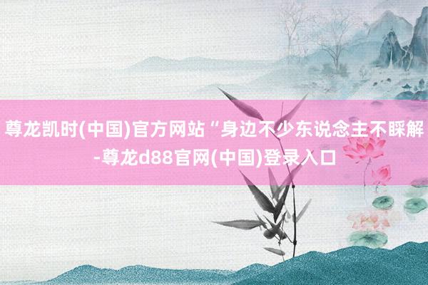 尊龙凯时(中国)官方网站“身边不少东说念主不睬解-尊龙d88官网(中国)登录入口