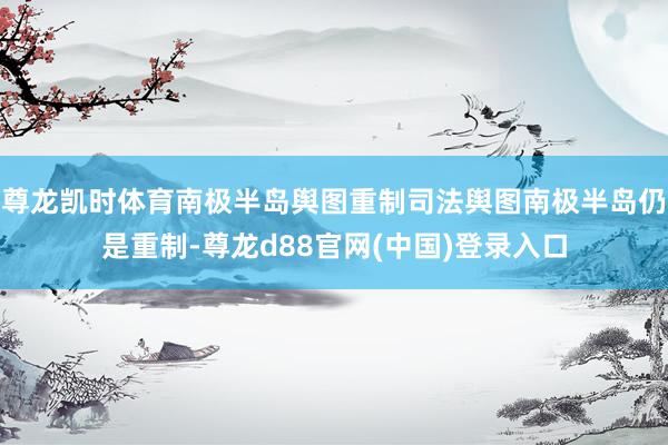 尊龙凯时体育南极半岛舆图重制司法舆图南极半岛仍是重制-尊龙d88官网(中国)登录入口