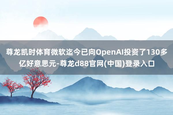 尊龙凯时体育微软迄今已向OpenAI投资了130多亿好意思元-尊龙d88官网(中国)登录入口