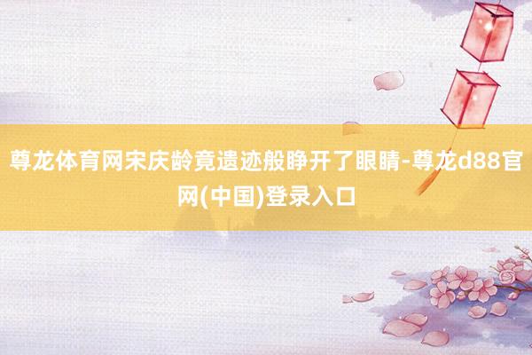 尊龙体育网宋庆龄竟遗迹般睁开了眼睛-尊龙d88官网(中国)登录入口