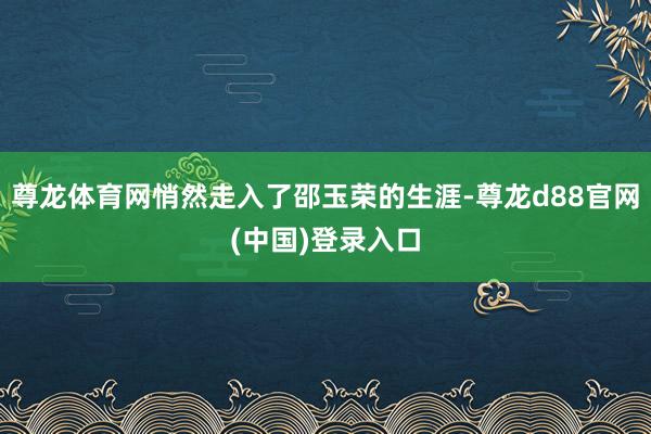 尊龙体育网悄然走入了邵玉荣的生涯-尊龙d88官网(中国)登录入口