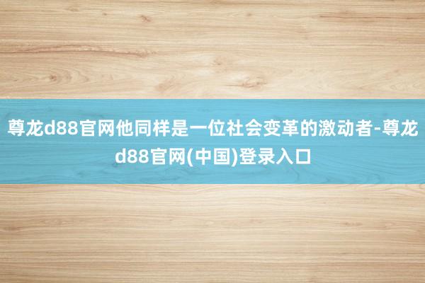 尊龙d88官网他同样是一位社会变革的激动者-尊龙d88官网(中国)登录入口