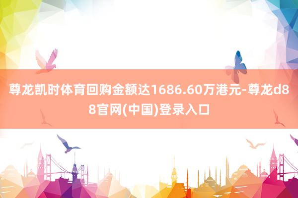 尊龙凯时体育回购金额达1686.60万港元-尊龙d88官网(中国)登录入口