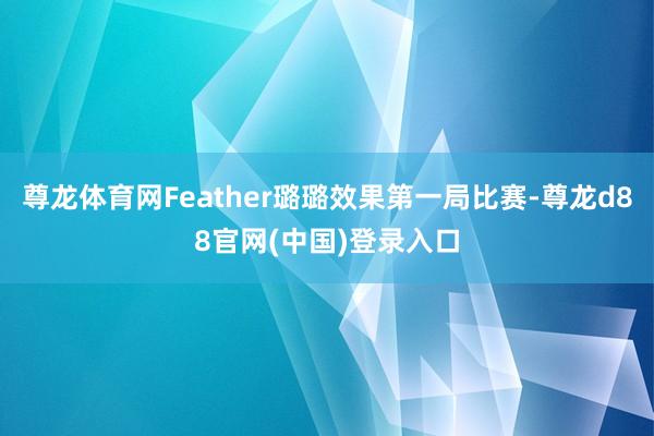 尊龙体育网Feather璐璐效果第一局比赛-尊龙d88官网(中国)登录入口