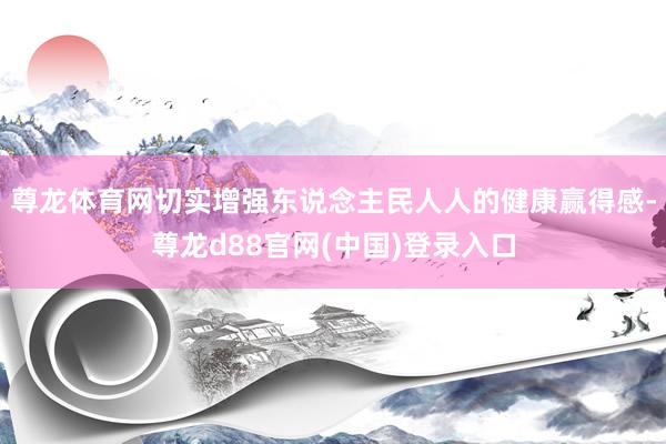 尊龙体育网切实增强东说念主民人人的健康赢得感-尊龙d88官网(中国)登录入口