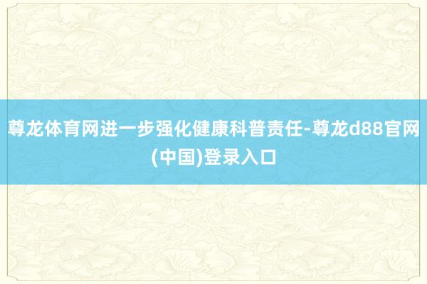 尊龙体育网进一步强化健康科普责任-尊龙d88官网(中国)登录入口
