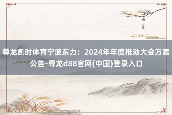 尊龙凯时体育宁波东力：2024年年度推动大会方案公告-尊龙d88官网(中国)登录入口