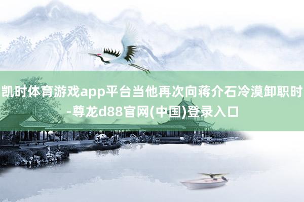 凯时体育游戏app平台当他再次向蒋介石冷漠卸职时-尊龙d88官网(中国)登录入口