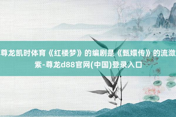 尊龙凯时体育《红楼梦》的编剧是《甄嬛传》的流潋紫-尊龙d88官网(中国)登录入口
