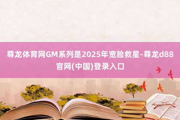 尊龙体育网GM系列是2025年宽脸救星-尊龙d88官网(中国)登录入口