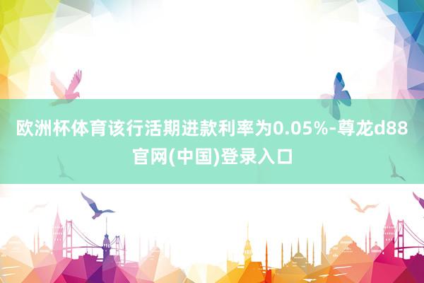 欧洲杯体育该行活期进款利率为0.05%-尊龙d88官网(中国)登录入口