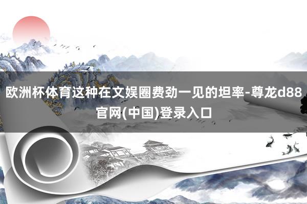 欧洲杯体育这种在文娱圈费劲一见的坦率-尊龙d88官网(中国)登录入口