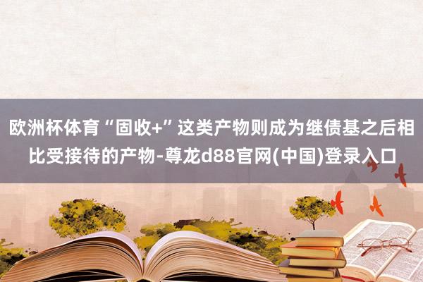 欧洲杯体育“固收+”这类产物则成为继债基之后相比受接待的产物-尊龙d88官网(中国)登录入口
