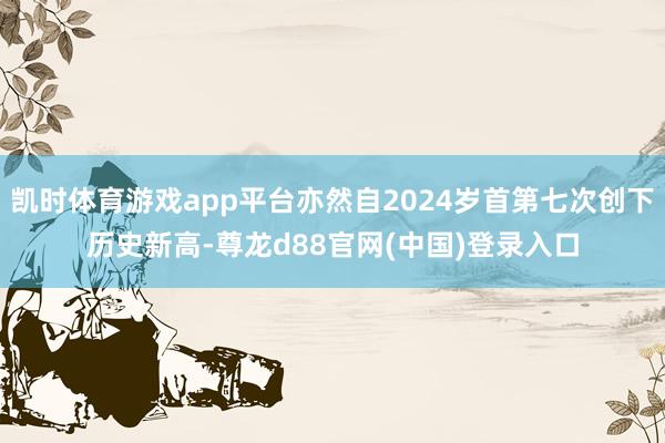 凯时体育游戏app平台亦然自2024岁首第七次创下历史新高-尊龙d88官网(中国)登录入口