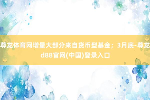 尊龙体育网增量大部分来自货币型基金；3月底-尊龙d88官网(中国)登录入口