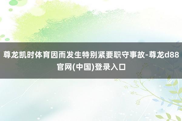 尊龙凯时体育因而发生特别紧要职守事故-尊龙d88官网(中国)登录入口