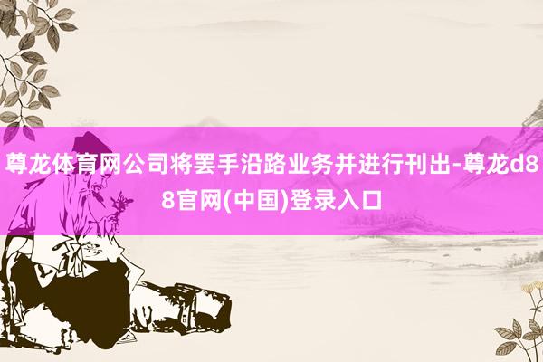尊龙体育网公司将罢手沿路业务并进行刊出-尊龙d88官网(中国)登录入口