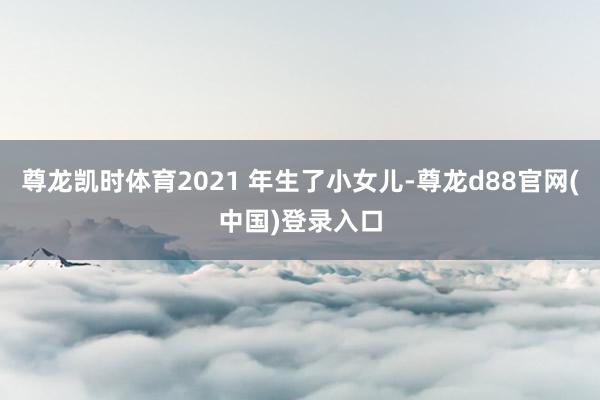 尊龙凯时体育2021 年生了小女儿-尊龙d88官网(中国)登录入口
