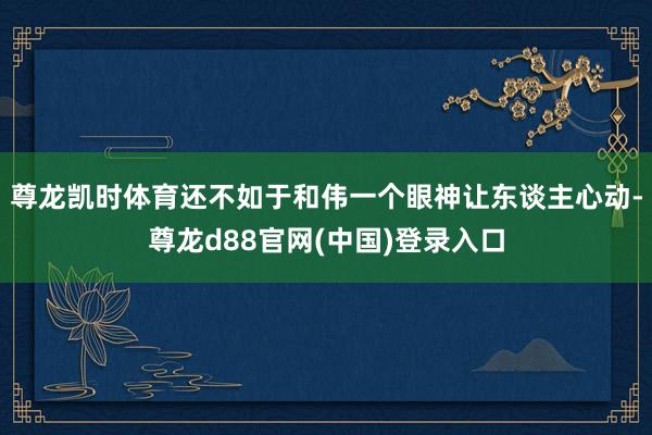 尊龙凯时体育还不如于和伟一个眼神让东谈主心动-尊龙d88官网(中国)登录入口