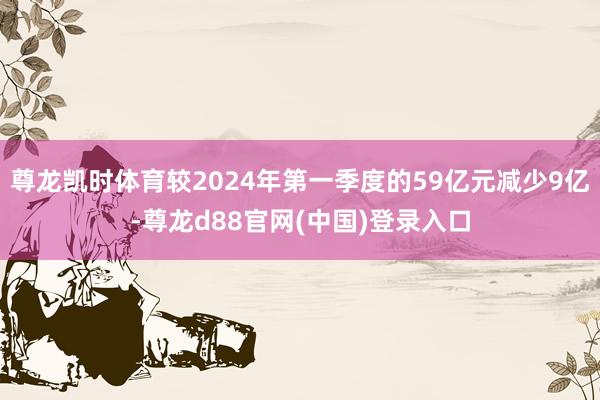 尊龙凯时体育较2024年第一季度的59亿元减少9亿-尊龙d88官网(中国)登录入口