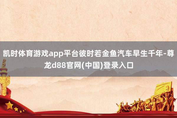 凯时体育游戏app平台彼时若金鱼汽车早生千年-尊龙d88官网(中国)登录入口