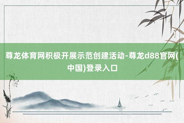 尊龙体育网积极开展示范创建活动-尊龙d88官网(中国)登录入口