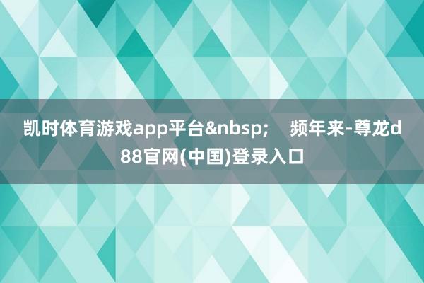 凯时体育游戏app平台&nbsp;    频年来-尊龙d88官网(中国)登录入口