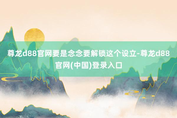 尊龙d88官网要是念念要解锁这个设立-尊龙d88官网(中国)登录入口